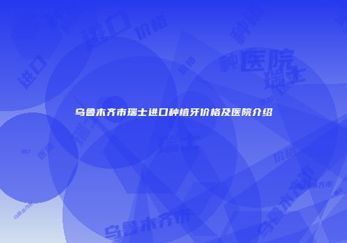 乌鲁木齐市瑞士进口种植牙价格及医院介绍