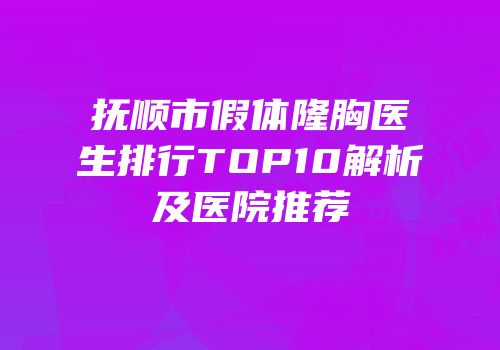 抚顺市假体隆胸医生排行TOP10解析及医院推荐