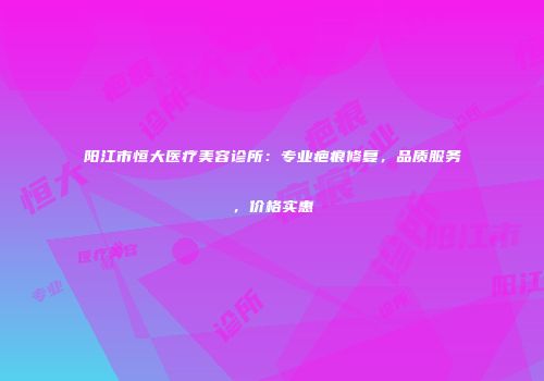 阳江市恒大医疗美容诊所：专业疤痕修复，品质服务，价格实惠