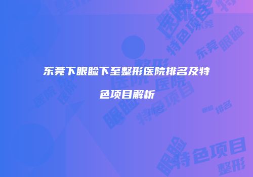东莞下眼睑下至整形医院排名及特色项目解析