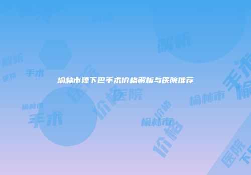 榆林市隆下巴手术价格解析与医院推荐