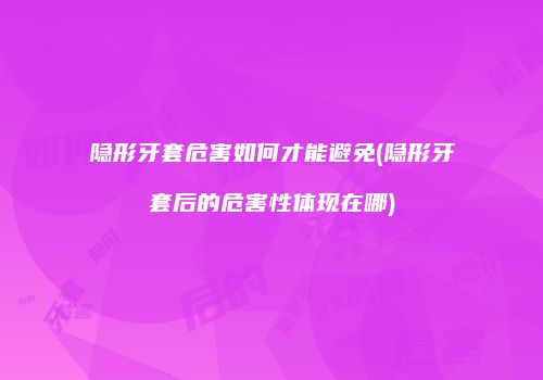 隐形牙套危害如何才能避免(隐形牙套后的危害性体现在哪)