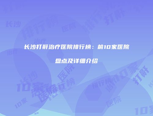 长沙打鼾治疗医院排行榜：前10家医院盘点及详细介绍