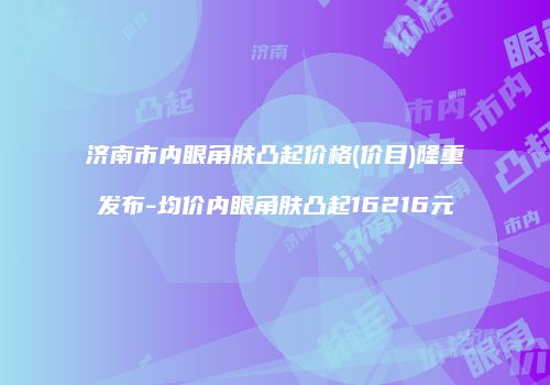 济南市内眼角肤凸起价格(价目)隆重发布-均价内眼角肤凸起16216元