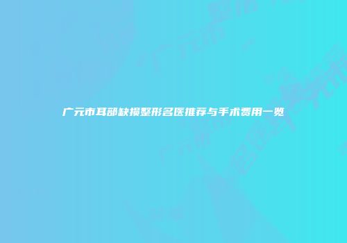 广元市耳部缺损整形名医推荐与手术费用一览