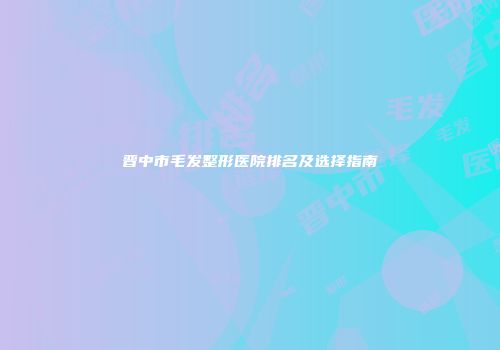 晋中市毛发整形医院排名及选择指南