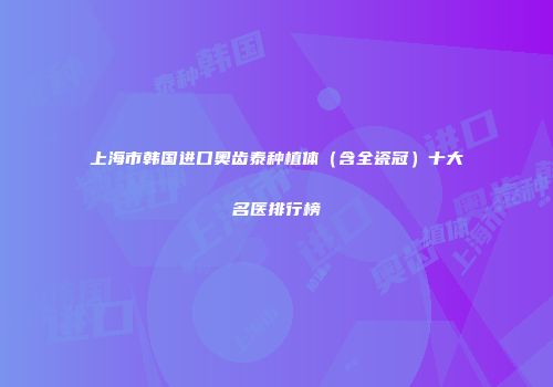 上海市韩国进口奥齿泰种植体（含全瓷冠）十大名医排行榜