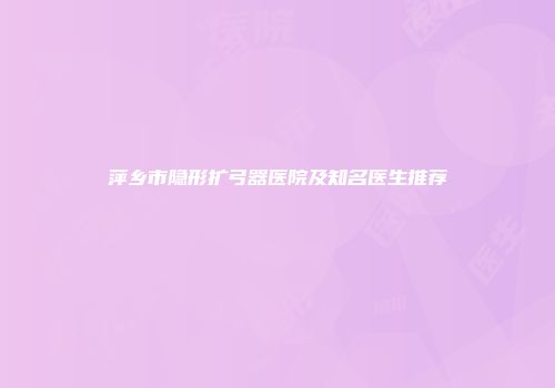 萍乡市隐形扩弓器医院及知名医生推荐