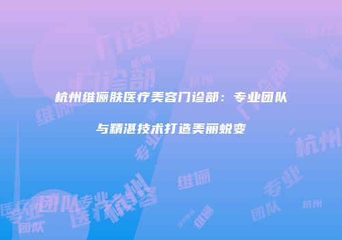 杭州维俪肤医疗美容门诊部：专业团队与精湛技术打造美丽蜕变