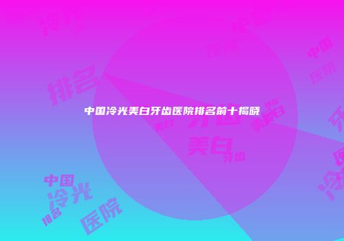 中国冷光美白牙齿医院排名前十揭晓
