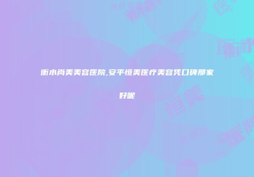 衡水尚美美容医院,安平恒美医疗美容凭口碑那家好呢