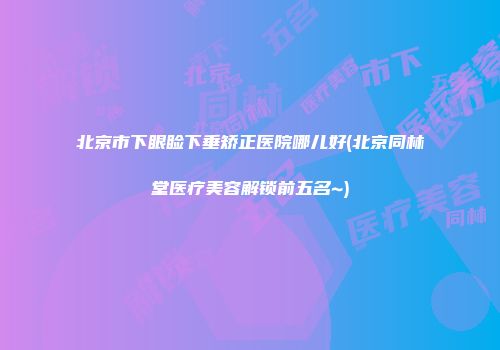 北京市下眼睑下垂矫正医院哪儿好(北京同林堂医疗美容解锁前五名~)