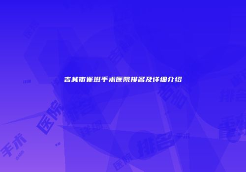吉林市雀斑手术医院排名及详细介绍