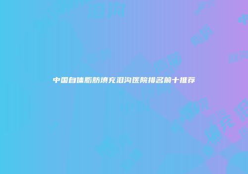 中国自体脂肪填充泪沟医院排名前十推荐