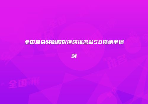 全国耳朵轻微畸形医院排名前50强榜单揭晓