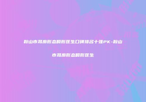 鞍山市耳廓形态畸形医生口碑排名十强PK-鞍山市耳廓形态畸形医生