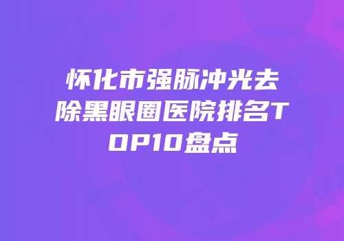 怀化市强脉冲光去除黑眼圈医院排名TOP10盘点