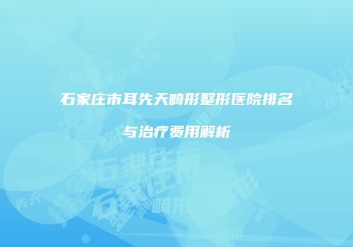 石家庄市耳先天畸形整形医院排名与治疗费用解析