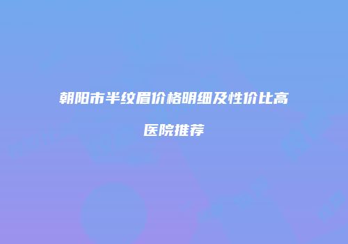 朝阳市半纹眉价格明细及性价比高医院推荐