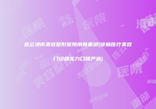连云港市美容整形医院削骨面部(徐杨医疗美容门诊部实力口碑严选)