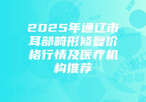 2025年通辽市耳部畸形修复价格行情及医疗机构推荐