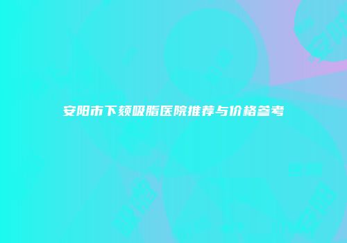 安阳市下颏吸脂医院推荐与价格参考