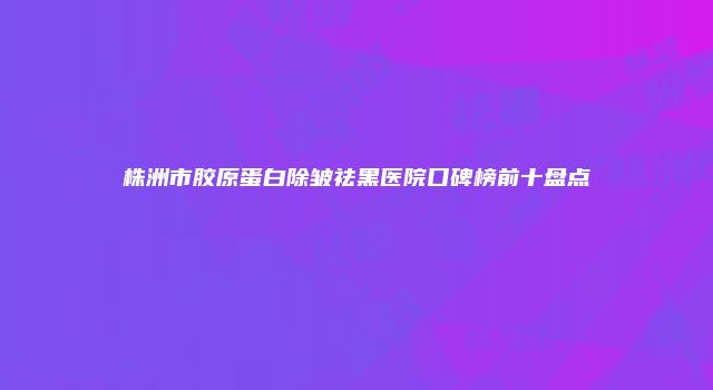 株洲市胶原蛋白除皱祛黑医院口碑榜前十盘点