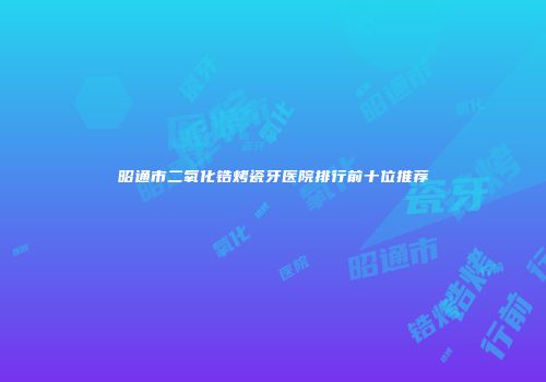 昭通市二氧化锆烤瓷牙医院排行前十位推荐