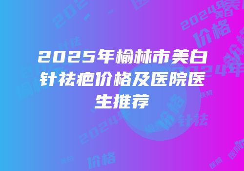 2025年榆林市美白针祛疤价格及医院医生推荐