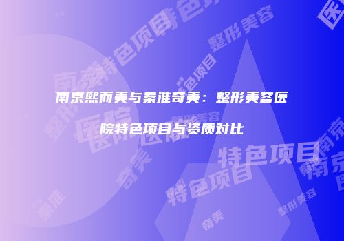 南京熙而美与秦淮奇美：整形美容医院特色项目与资质对比