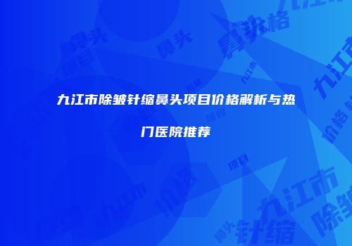 九江市除皱针缩鼻头项目价格解析与热门医院推荐