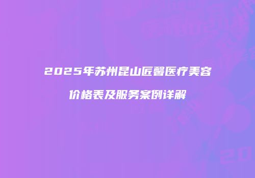 2025年苏州昆山匠馨医疗美容价格表及服务案例详解