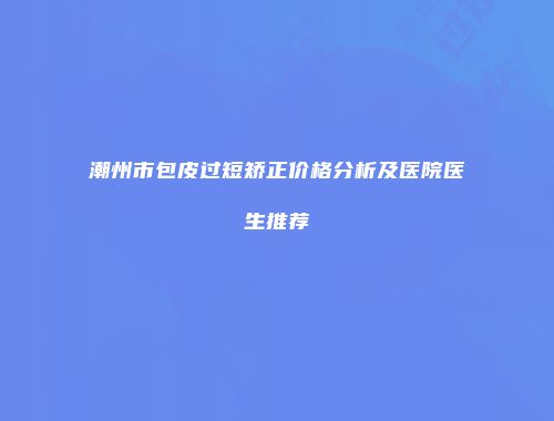 潮州市包皮过短矫正价格分析及医院医生推荐
