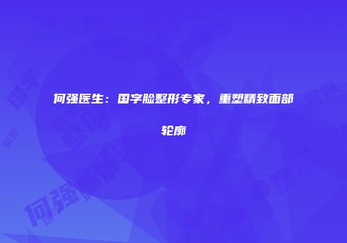 何强医生：国字脸整形专家，重塑精致面部轮廓
