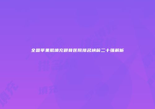 全国苹果肌填充颧骨医院排名榜前二十强解析