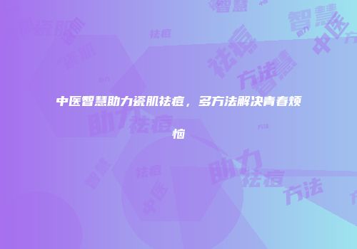 中医智慧助力瓷肌祛痘，多方法解决青春烦恼