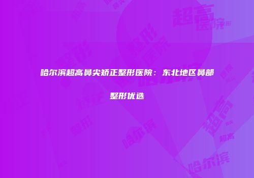 哈尔滨超高鼻尖矫正整形医院：东北地区鼻部整形优选