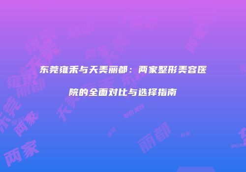 东莞雍禾与天美丽都：两家整形美容医院的全面对比与选择指南