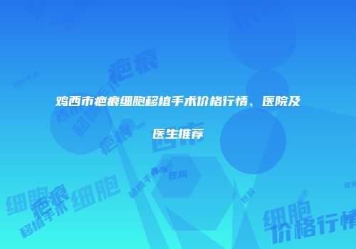 鸡西市疤痕细胞移植手术价格行情、医院及医生推荐