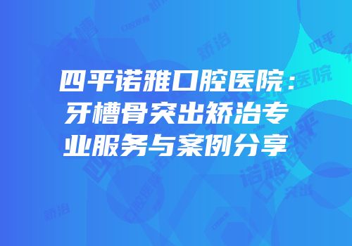 四平诺雅口腔医院：牙槽骨突出矫治专业服务与案例分享