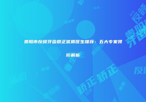 贵阳市反颌牙齿矫正优质医生推荐：五大专家领衔解析