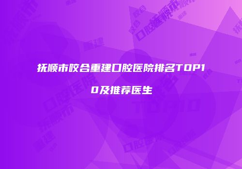 抚顺市咬合重建口腔医院排名TOP10及推荐医生