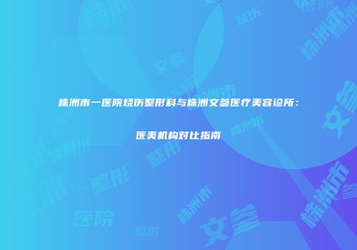 株洲市一医院烧伤整形科与株洲文参医疗美容诊所：医美机构对比指南
