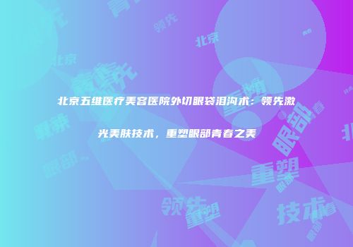 北京五维医疗美容医院外切眼袋泪沟术：领先激光美肤技术，重塑眼部青春之美
