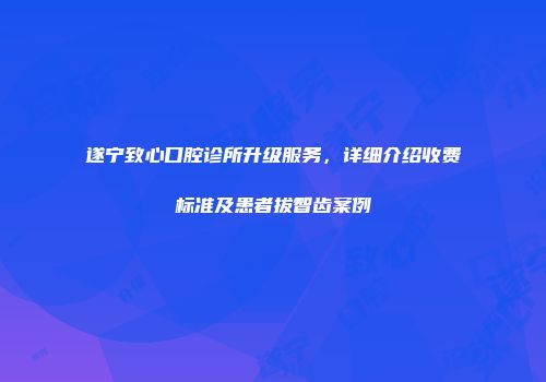 遂宁致心口腔诊所升级服务，详细介绍收费标准及患者拔智齿案例