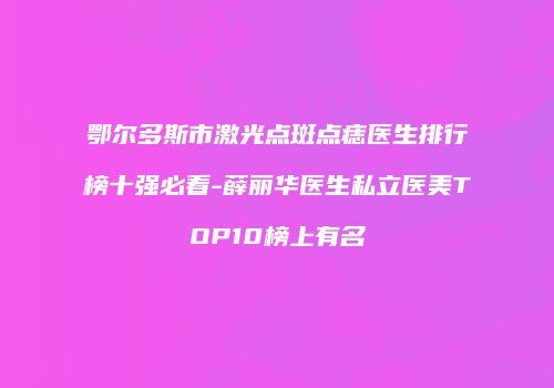 鄂尔多斯市激光点斑点痣医生排行榜十强必看-薛丽华医生私立医美TOP10榜上有名