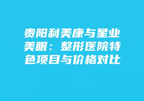 贵阳利美康与星业美眼：整形医院特色项目与价格对比
