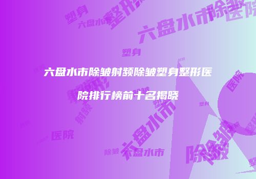 六盘水市除皱射频除皱塑身整形医院排行榜前十名揭晓
