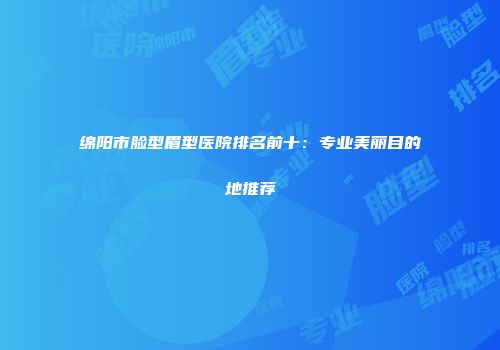 绵阳市脸型眉型医院排名前十：专业美丽目的地推荐
