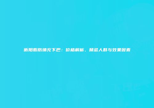 衡阳脂肪填充下巴：价格解析、禁忌人群与效果因素